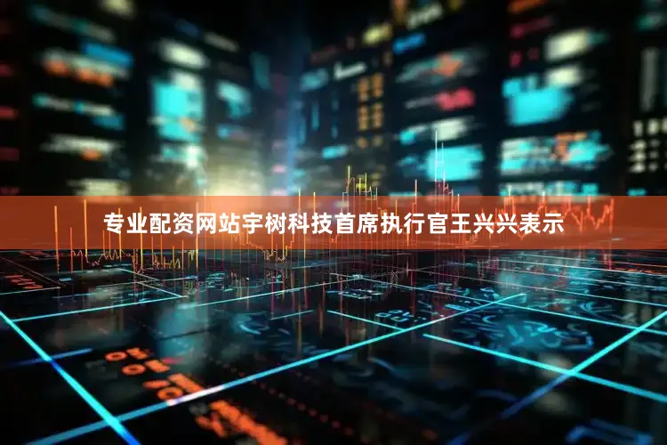 专业配资网站宇树科技首席执行官王兴兴表示