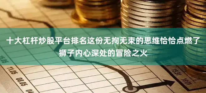 十大杠杆炒股平台排名这份无拘无束的思维恰恰点燃了狮子内心深处的冒险之火