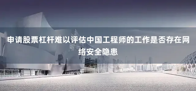 申请股票杠杆难以评估中国工程师的工作是否存在网络安全隐患