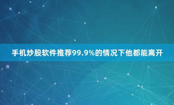手机炒股软件推荐99.9%的情况下他都能离开