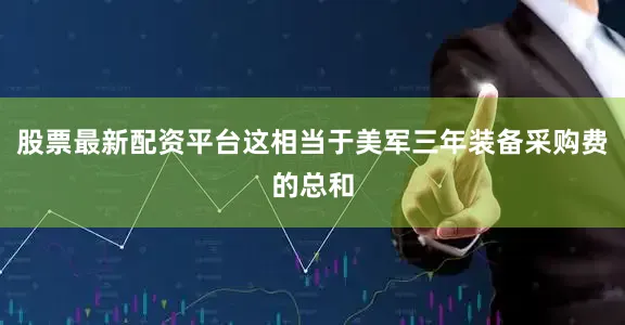 股票最新配资平台这相当于美军三年装备采购费的总和