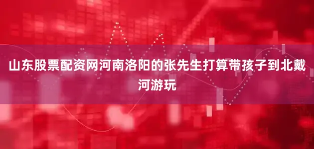 山东股票配资网河南洛阳的张先生打算带孩子到北戴河游玩