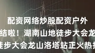 配资网络炒股配资户外爱好者集结啦！湖南山地徒步大会龙山洛塔站正火热报名