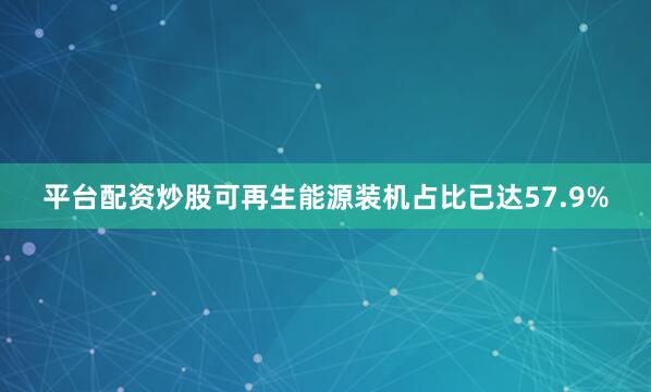 平台配资炒股可再生能源装机占比已达57.9%