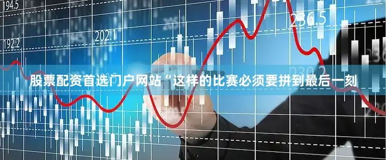 股票配资首选门户网站“这样的比赛必须要拼到最后一刻