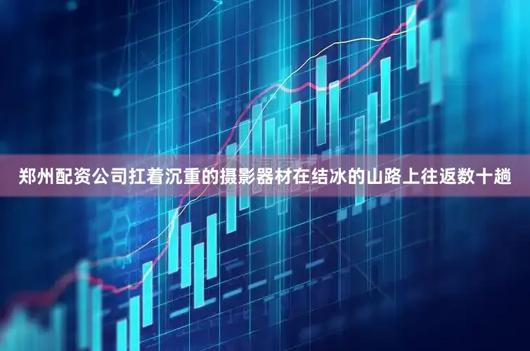 郑州配资公司扛着沉重的摄影器材在结冰的山路上往返数十趟
