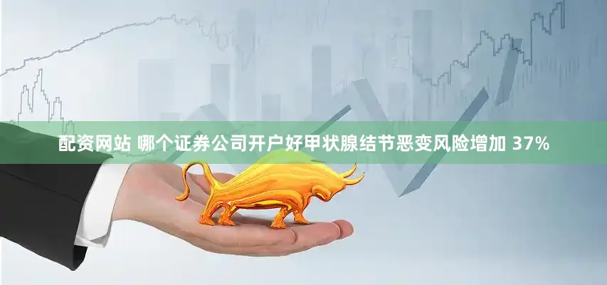 配资网站 哪个证券公司开户好甲状腺结节恶变风险增加 37%